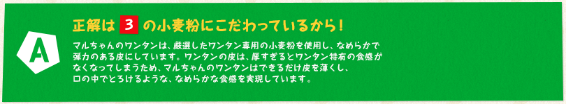 【A】正解は「3」の小麦粉にこだわっているから！ マルちゃんのワンタンは、厳選したワンタン専用の小麦粉を使用し、なめらかで弾力のある皮にしています。ワンタンの皮は、厚すぎるとワンタン特有の食感がなくなってしまうため、マルちゃんのワンタンはできるだけ皮を薄くし、口の中でとろけるような、なめらかな食感を実現しています。